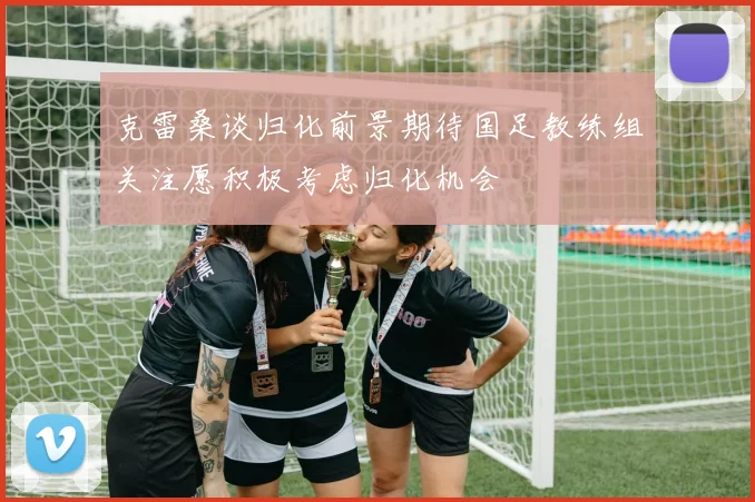 克雷桑谈归化前景期待国足教练组关注愿积极考虑归化机会