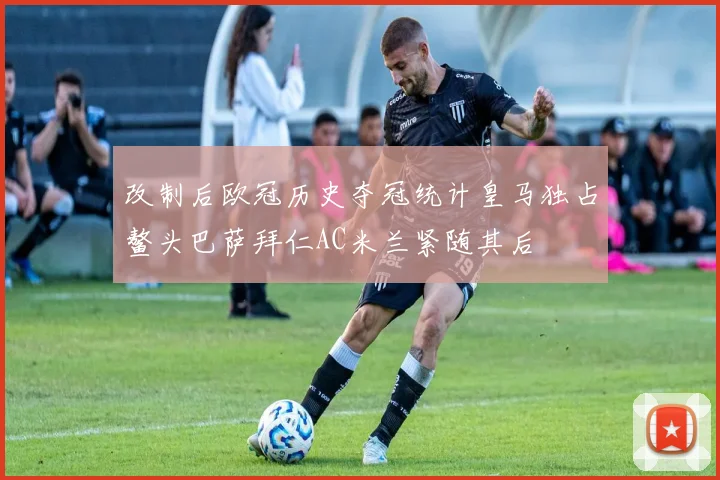 改制后欧冠历史夺冠统计皇马独占鳌头巴萨拜仁AC米兰紧随其后