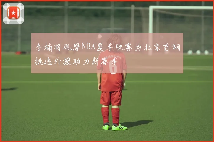 李楠将观摩NBA夏季联赛为北京首钢挑选外援助力新赛季