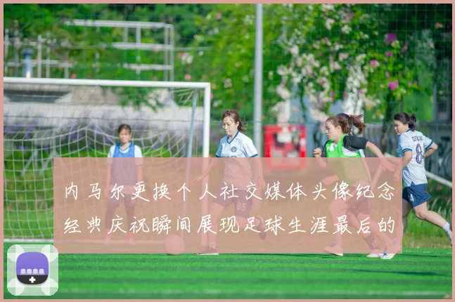 内马尔更换个人社交媒体头像纪念经典庆祝瞬间展现足球生涯最后的辉煌时刻