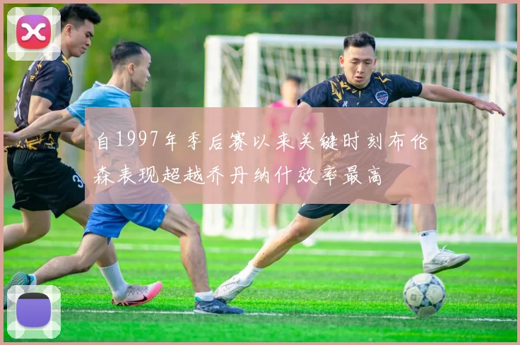 自1997年季后赛以来关键时刻布伦森表现超越乔丹纳什效率最高