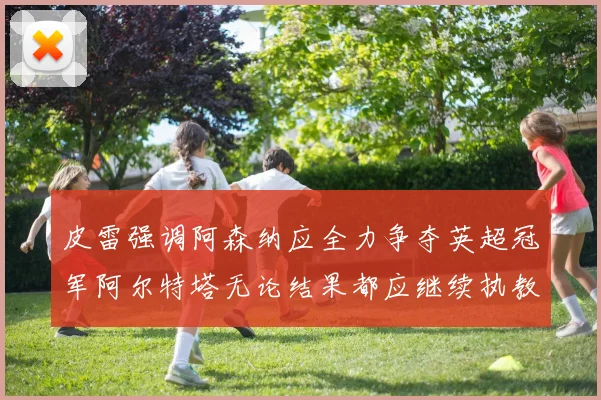 皮雷强调阿森纳应全力争夺英超冠军阿尔特塔无论结果都应继续执教