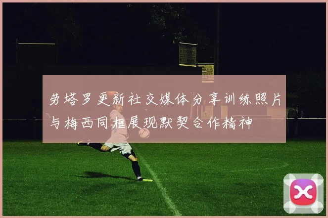 劳塔罗更新社交媒体分享训练照片与梅西同框展现默契合作精神