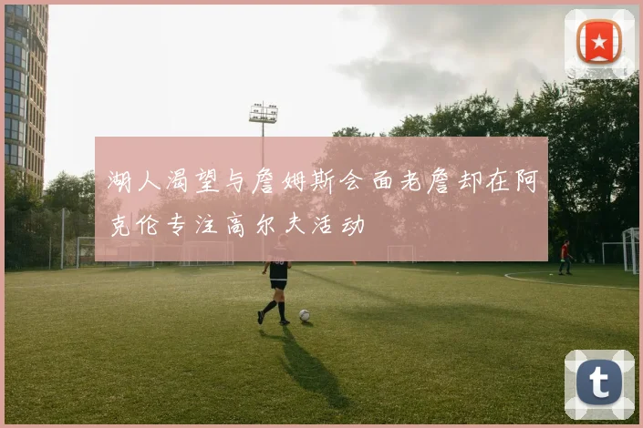 湖人渴望与詹姆斯会面老詹却在阿克伦专注高尔夫活动