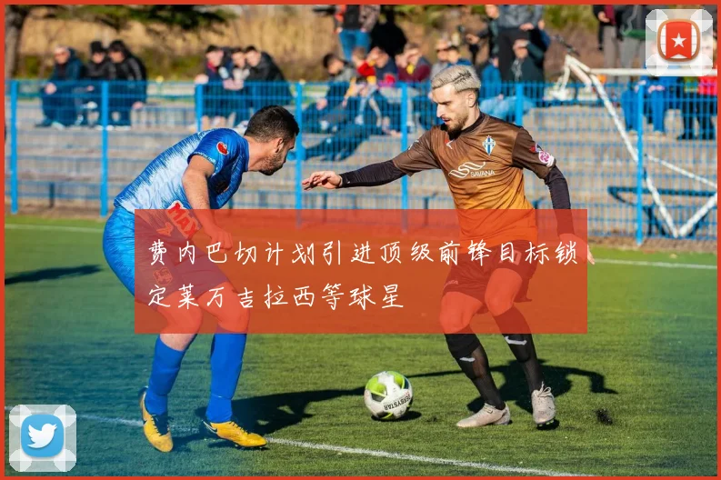 费内巴切计划引进顶级前锋目标锁定莱万吉拉西等球星