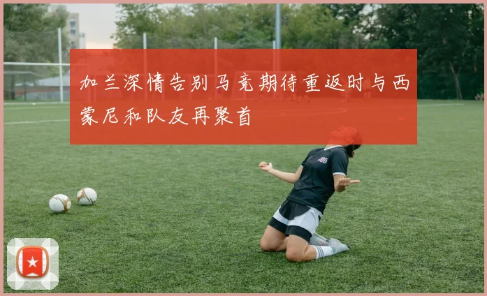 加兰深情告别马竞期待重返时与西蒙尼和队友再聚首