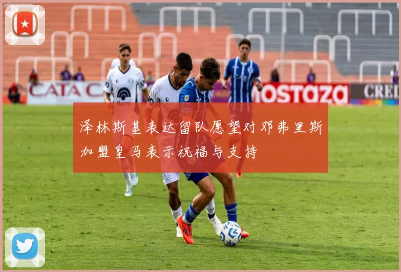 泽林斯基表达留队愿望对邓弗里斯加盟皇马表示祝福与支持