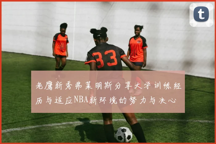老鹰新秀弗莱明斯分享大学训练经历与适应NBA新环境的努力与决心
