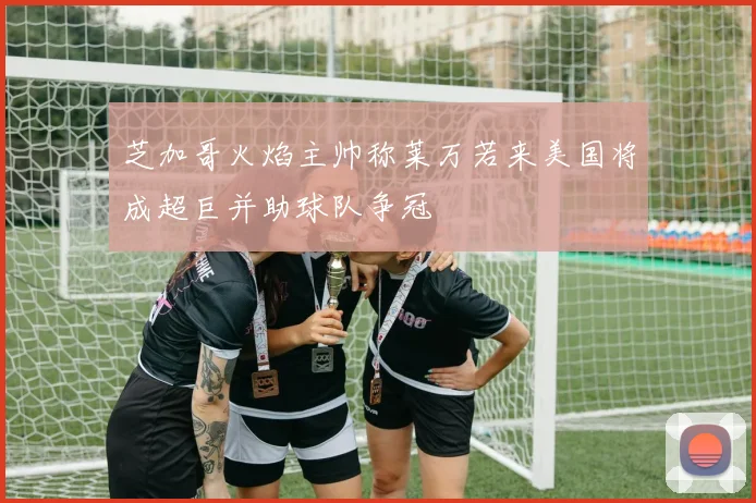 芝加哥火焰主帅称莱万若来美国将成超巨并助球队争冠