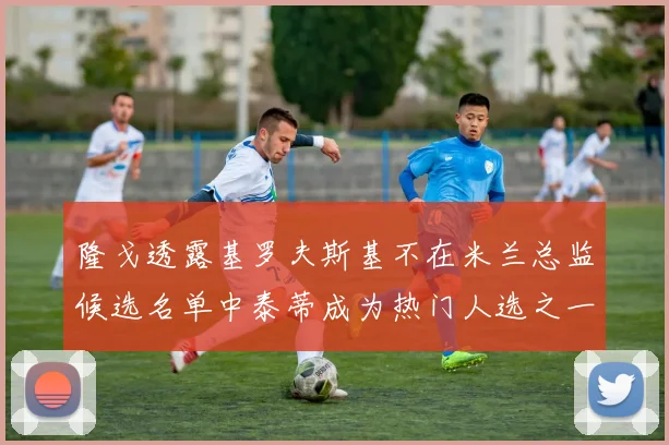 隆戈透露基罗夫斯基不在米兰总监候选名单中泰蒂成为热门人选之一