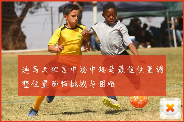 迪乌夫坦言中场中路是最佳位置调整位置面临挑战与困难