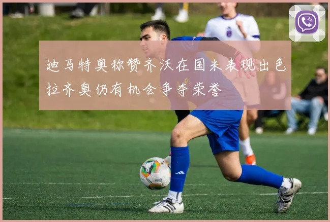迪马特奥称赞齐沃在国米表现出色拉齐奥仍有机会争夺荣誉