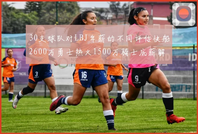 30支球队对LBJ年薪的不同评估快船2600万勇士热火1500万骑士底薪解析