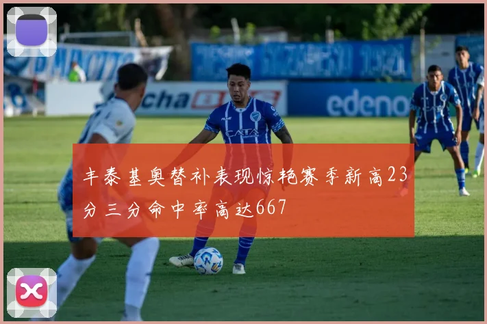 丰泰基奥替补表现惊艳赛季新高23分三分命中率高达667