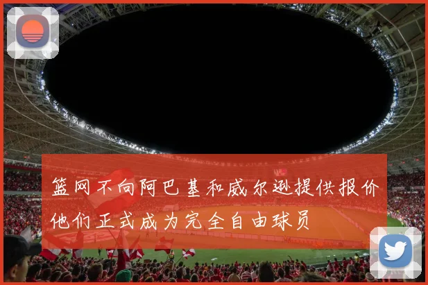 篮网不向阿巴基和威尔逊提供报价他们正式成为完全自由球员