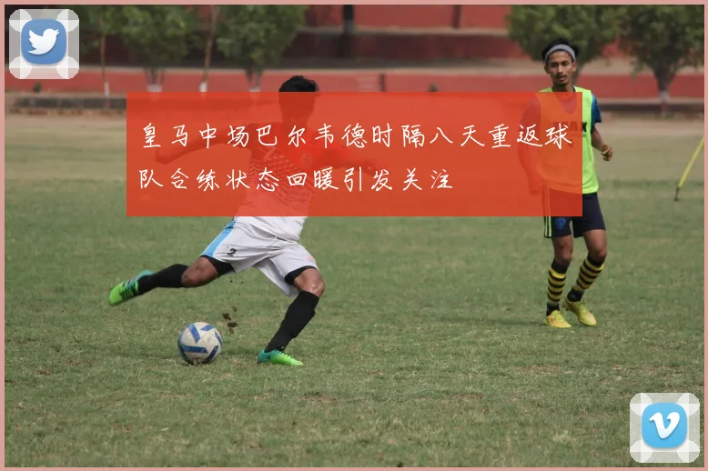 皇马中场巴尔韦德时隔八天重返球队合练状态回暖引发关注
