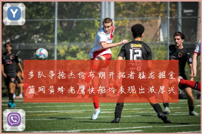 多队争抢杰伦布朗开拓者猛龙掘金篮网黄蜂老鹰快船均表现出浓厚兴趣