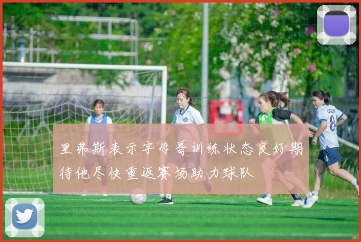 里弗斯表示字母哥训练状态良好期待他尽快重返赛场助力球队