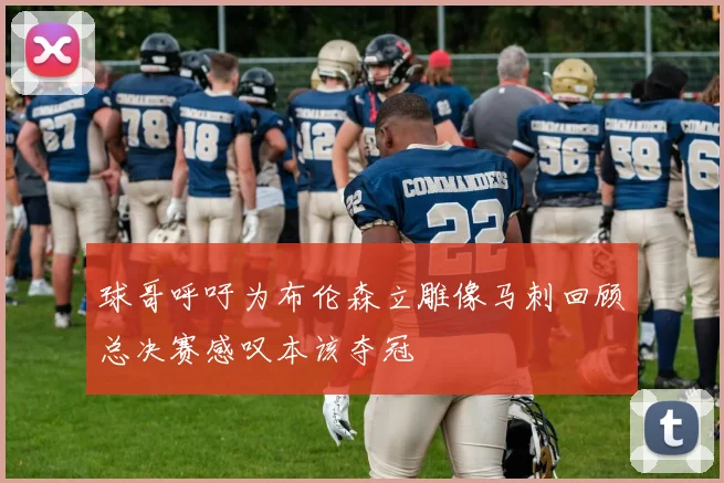 球哥呼吁为布伦森立雕像马刺回顾总决赛感叹本该夺冠