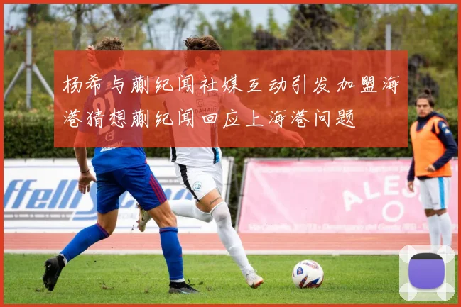 杨希与蒯纪闻社媒互动引发加盟海港猜想蒯纪闻回应上海港问题